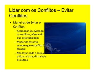 Lidar com os Conflitos – Evitar
Conflitos
•  Maneiras	
  de	
  Evitar	
  o	
  
   Conﬂito:	
  
    –  Acomodar-­‐se,	
  evitando	
  
       os	
  conﬂitos,	
  aﬁrmando	
  
       que	
  está	
  tudo	
  bem.	
  
    –  Mudar	
  de	
  assunto,	
  
       sempre	
  que	
  o	
  conﬂito	
  é	
  
       focado;	
  
    –  Não	
  levar	
  nada	
  a	
  sério	
  e	
  
       u=lizar	
  a	
  farsa,	
  distraindo	
  
       os	
  outros.	
  
 