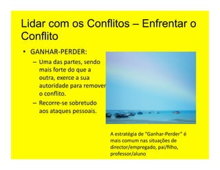 Lidar com os Conflitos – Enfrentar o
Conflito
•  GANHAR-­‐PERDER:	
  
   –  Uma	
  das	
  partes,	
  sendo	
  
      mais	
  forte	
  do	
  que	
  a	
  
      outra,	
  exerce	
  a	
  sua	
  
      autoridade	
  para	
  remover	
  
      o	
  conﬂito.	
  
   –  Recorre-­‐se	
  sobretudo	
  
      aos	
  ataques	
  pessoais.	
  


                                            A	
  estratégia	
  de	
  “Ganhar-­‐Perder”	
  é	
  
                                            mais	
  comum	
  nas	
  situações	
  de	
  
                                            director/empregado,	
  pai/ﬁlho,	
  
                                            professor/aluno	
  
 