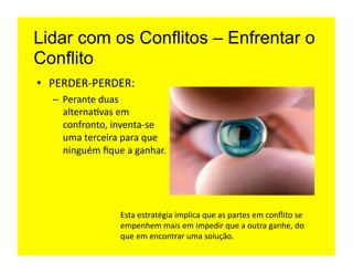 Lidar com os Conflitos – Enfrentar o
Conflito
•  PERDER-­‐PERDER:	
  
   –  Perante	
  duas	
  
      alterna=vas	
  em	
  
      confronto,	
  inventa-­‐se	
  
      uma	
  terceira	
  para	
  que	
  
      ninguém	
  ﬁque	
  a	
  ganhar.	
  




                         Esta	
  estratégia	
  implica	
  que	
  as	
  partes	
  em	
  conﬂito	
  se	
  
                         empenhem	
  mais	
  em	
  impedir	
  que	
  a	
  outra	
  ganhe,	
  do	
  
                         que	
  em	
  encontrar	
  uma	
  solução.	
  
 