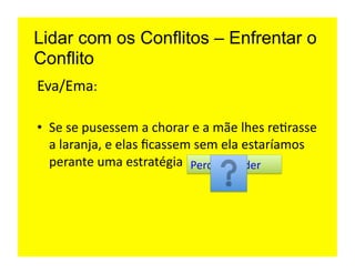 Lidar com os Conflitos – Enfrentar o
Conflito
Eva/Ema:	
  

•  Se	
  se	
  pusessem	
  a	
  chorar	
  e	
  a	
  mãe	
  lhes	
  re=rasse	
  
   a	
  laranja,	
  e	
  elas	
  ﬁcassem	
  sem	
  ela	
  estaríamos	
  
   perante	
  uma	
  estratégia	
   Perder-­‐Perder	
  
 
