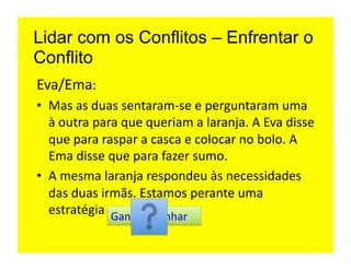 Lidar com os Conflitos – Enfrentar o
Conflito
Eva/Ema:	
  
•  Mas	
  as	
  duas	
  sentaram-­‐se	
  e	
  perguntaram	
  uma	
  
   à	
  outra	
  para	
  que	
  queriam	
  a	
  laranja.	
  A	
  Eva	
  disse	
  
   que	
  para	
  raspar	
  a	
  casca	
  e	
  colocar	
  no	
  bolo.	
  A	
  
   Ema	
  disse	
  que	
  para	
  fazer	
  sumo.	
  
•  A	
  mesma	
  laranja	
  respondeu	
  às	
  necessidades	
  
   das	
  duas	
  irmãs.	
  Estamos	
  perante	
  uma	
  
   estratégia	
   Ganhar-­‐Ganhar	
  
 