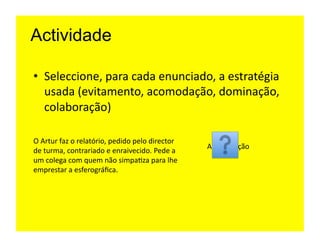 Actividade

•  Seleccione,	
  para	
  cada	
  enunciado,	
  a	
  estratégia	
  
   usada	
  (evitamento,	
  acomodação,	
  dominação,	
  
   colaboração)	
  	
  

O	
  Artur	
  faz	
  o	
  relatório,	
  pedido	
  pelo	
  director	
  
                                                                         Acomodação	
  
de	
  turma,	
  contrariado	
  e	
  enraivecido.	
  Pede	
  a	
  
um	
  colega	
  com	
  quem	
  não	
  simpa=za	
  para	
  lhe	
  
emprestar	
  a	
  esferográﬁca.	
  	
  
 