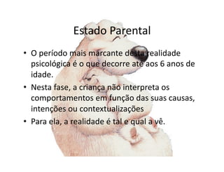 Estado	
  Parental	
  
•  O	
  período	
  mais	
  marcante	
  desta	
  realidade	
  
   psicológica	
  é	
  o	
  que	
  decorre	
  até	
  aos	
  6	
  anos	
  de	
  
   idade.	
  
•  Nesta	
  fase,	
  a	
  criança	
  não	
  interpreta	
  os	
  
   comportamentos	
  em	
  função	
  das	
  suas	
  causas,	
  
   intenções	
  ou	
  contextualizações	
  
•  Para	
  ela,	
  a	
  realidade	
  é	
  tal	
  e	
  qual	
  a	
  vê.	
  
 