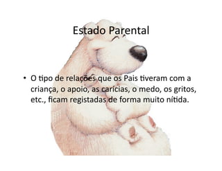 Estado	
  Parental	
  


•  O	
  =po	
  de	
  relações	
  que	
  os	
  Pais	
  =veram	
  com	
  a	
  
   criança,	
  o	
  apoio,	
  as	
  carícias,	
  o	
  medo,	
  os	
  gritos,	
  
   etc.,	
  ﬁcam	
  registadas	
  de	
  forma	
  muito	
  ní=da.	
  
 