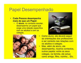 Papel Desempenhado
•  Cada Pessoa desempenha
   mais do que um Papel:
  •  O aluno, no contexto escolar,
     desempenha um papel que
     exige uma relação específica
     com os adultos e com os
     colegas.	
  
                             •  Como aluno, ele deverá seguir
                                as orientações dos professores
                                e ser correcto nas relações com
                                os adultos e colegas.
                             •  Mas, além de aluno, ele
                                desempenha, noutros contextos,
                                outros papéis: entre os seus
                                colegas, na família, ele actua
                                como amigo, filho, vizinho... Etc.
 