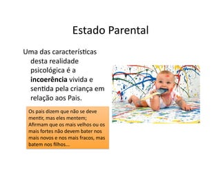Estado	
  Parental	
  
Uma	
  das	
  caracterís=cas	
  
 desta	
  realidade	
  
 psicológica	
  é	
  a	
  
 incoerência	
  vivida	
  e	
  
 sen=da	
  pela	
  criança	
  em	
  
 relação	
  aos	
  Pais.	
  
  Os	
  pais	
  dizem	
  que	
  não	
  se	
  deve	
  
  men=r,	
  mas	
  eles	
  mentem;	
  
  Aﬁrmam	
  que	
  os	
  mais	
  velhos	
  ou	
  os	
  
  mais	
  fortes	
  não	
  devem	
  bater	
  nos	
  
  mais	
  novos	
  e	
  nos	
  mais	
  fracos,	
  mas	
  
  batem	
  nos	
  ﬁlhos...	
  
 