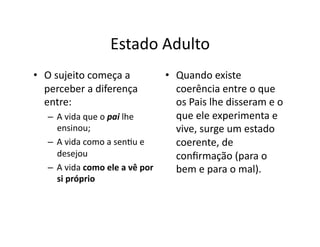 Estado	
  Adulto	
  
•  O	
  sujeito	
  começa	
  a	
                      •  Quando	
  existe	
  
   perceber	
  a	
  diferença	
                          coerência	
  entre	
  o	
  que	
  
   entre:	
                                              os	
  Pais	
  lhe	
  disseram	
  e	
  o	
  
    –  A	
  vida	
  que	
  o	
  pai	
  lhe	
             que	
  ele	
  experimenta	
  e	
  
       ensinou;	
                                        vive,	
  surge	
  um	
  estado	
  
    –  A	
  vida	
  como	
  a	
  sen=u	
  e	
            coerente,	
  de	
  
       desejou	
                                         conﬁrmação	
  (para	
  o	
  
    –  A	
  vida	
  como	
  ele	
  a	
  vê	
  por	
      bem	
  e	
  para	
  o	
  mal).	
  
       si	
  próprio	
  
 