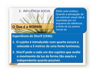 3.  INFLUÊNCIA	
  SOCIAL	
               Efeito auto-cinético:
                                                Quando a percepção de
                                                um estímulo visual não é
                                                suportada por um
                                                esquema de referência,
                                                a fonte de luz parece
                                                mover-se

Experiência	
  de	
  Sherif	
  (1936):	
  
1.  O	
  sujeito	
  é	
  introduzido	
  num	
  quarto	
  escuro	
  a	
  
    colocado	
  a	
  5	
  metros	
  de	
  uma	
  fonte	
  luminosa;	
  
2.  Sherif	
  pede	
  a	
  cada	
  um	
  dos	
  sujeitos	
  que	
  avalie	
  
    o	
  movimento	
  da	
  luz	
  de	
  forma	
  tão	
  exacta	
  e	
  
    independente	
  quanto	
  possível.	
  
                                                                                4	
  
 