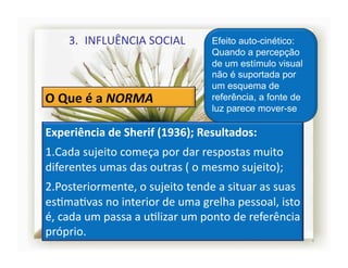 3.  INFLUÊNCIA	
  SOCIAL	
                  Efeito auto-cinético:
                                                   Quando a percepção
                                                   de um estímulo visual
                                                   não é suportada por
                                                   um esquema de
                                                   referência, a fonte de
                                                   luz parece mover-se

Experiência	
  de	
  Sherif	
  (1936);	
  Resultados:	
  
1. Cada	
  sujeito	
  começa	
  por	
  dar	
  respostas	
  muito	
  
diferentes	
  umas	
  das	
  outras	
  (	
  o	
  mesmo	
  sujeito);	
  
2. Posteriormente,	
  o	
  sujeito	
  tende	
  a	
  situar	
  as	
  suas	
  
esSmaSvas	
  no	
  interior	
  de	
  uma	
  grelha	
  pessoal,	
  isto	
  
é,	
  cada	
  um	
  passa	
  a	
  uSlizar	
  um	
  ponto	
  de	
  referência	
  
próprio.	
  
                                                                                   4	
  
 