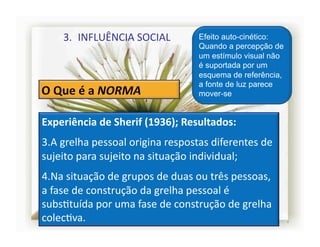 3.  INFLUÊNCIA	
  SOCIAL	
                  Efeito auto-cinético:
                                                   Quando a percepção de
                                                   um estímulo visual não
                                                   é suportada por um
                                                   esquema de referência,
                                                   a fonte de luz parece
                                                   mover-se


Experiência	
  de	
  Sherif	
  (1936);	
  Resultados:	
  
3. A	
  grelha	
  pessoal	
  origina	
  respostas	
  diferentes	
  de	
  
sujeito	
  para	
  sujeito	
  na	
  situação	
  individual;	
  
4. Na	
  situação	
  de	
  grupos	
  de	
  duas	
  ou	
  três	
  pessoas,	
  
a	
  fase	
  de	
  construção	
  da	
  grelha	
  pessoal	
  é	
  
subsStuída	
  por	
  uma	
  fase	
  de	
  construção	
  de	
  grelha	
  
colecSva.	
                                                                     4	
  
 
