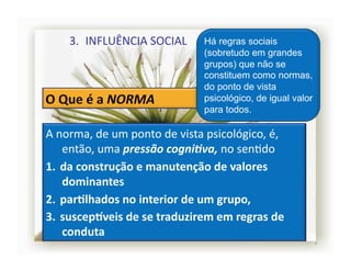 3.  INFLUÊNCIA	
  SOCIAL	
              Há regras sociais
                                               (sobretudo em grandes
                                               grupos) que não se
                                               constituem como normas,
                                               do ponto de vista
                                               psicológico, de igual valor
                                               para todos.

A	
  norma,	
  de	
  um	
  ponto	
  de	
  vista	
  psicológico,	
  é,	
  
      então,	
  uma	
  pressão	
  cogni,va,	
  no	
  senSdo	
  	
  
1.  da	
  construção	
  e	
  manutenção	
  de	
  valores	
  
      dominantes	
  	
  
2.  parRlhados	
  no	
  interior	
  de	
  um	
  grupo,	
  	
  
3.  suscepSveis	
  de	
  se	
  traduzirem	
  em	
  regras	
  de	
  
      conduta	
  
                                                                             4	
  
 