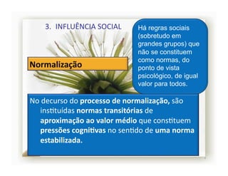 3.  INFLUÊNCIA	
  SOCIAL	
           Há regras sociais
                                           (sobretudo em
                                           grandes grupos) que
                                           não se constituem
                                           como normas, do
                                           ponto de vista
                                           psicológico, de igual
                                           valor para todos.

No	
  decurso	
  do	
  processo	
  de	
  normalização,	
  são	
  
    insStuídas	
  normas	
  transitórias	
  de	
  
    aproximação	
  ao	
  valor	
  médio	
  que	
  consStuem	
  
    pressões	
  cogniRvas	
  no	
  senSdo	
  de	
  uma	
  norma	
  
    estabilizada.	
  
                                                                      4	
  
 