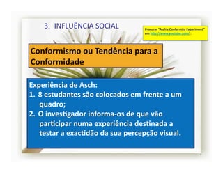 3.  INFLUÊNCIA	
  SOCIAL	
                    Procurar	
  “Asch’s	
  Conformity	
  Experiment”	
  
                                                    em	
  h]p://www.youtube.com/	
  .	
  




Experiência	
  de	
  Asch:	
  
1.  8	
  estudantes	
  são	
  colocados	
  em	
  frente	
  a	
  um	
  
    quadro;	
  
2.  O	
  invesRgador	
  informa-­‐os	
  de	
  que	
  vão	
  
    parRcipar	
  numa	
  experiência	
  desRnada	
  a	
  
    testar	
  a	
  exacRdão	
  da	
  sua	
  percepção	
  visual.	
  

                                                                                                   4	
  
 