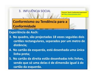 3.  INFLUÊNCIA	
  SOCIAL	
                      Procurar	
  “Asch’s	
  Conformity	
  Experiment”	
  
                                                          em	
  h]p://www.youtube.com/	
  .	
  




Experiência	
  de	
  Asch:	
  
3.  No	
  quadro,	
  são	
  projectadas	
  18	
  vezes	
  seguidas	
  dois	
  
    cartões	
  rectangulares,	
  separados	
  por	
  um	
  metro	
  de	
  
    distância;	
  
4.  No	
  cartão	
  da	
  esquerda,	
  está	
  desenhada	
  uma	
  única	
  
    linha	
  preta;	
  
5.  No	
  cartão	
  da	
  direita	
  estão	
  desenhadas	
  três	
  linhas,	
  
    sendo	
  que	
  só	
  uma	
  delas	
  é	
  de	
  dimensão	
  igual	
  à	
  do	
  
    cartão	
  da	
  esquerda.	
  
                                                                                                         4	
  
 