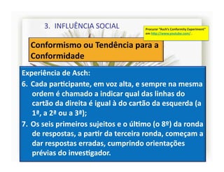 3.  INFLUÊNCIA	
  SOCIAL	
                       Procurar	
  “Asch’s	
  Conformity	
  Experiment”	
  
                                                            em	
  h]p://www.youtube.com/	
  .	
  




Experiência	
  de	
  Asch:	
  
6.  Cada	
  parRcipante,	
  em	
  voz	
  alta,	
  e	
  sempre	
  na	
  mesma	
  
    ordem	
  é	
  chamado	
  a	
  indicar	
  qual	
  das	
  linhas	
  do	
  
    cartão	
  da	
  direita	
  é	
  igual	
  à	
  do	
  cartão	
  da	
  esquerda	
  (a	
  
    1ª,	
  a	
  2ª	
  ou	
  a	
  3ª);	
  
7.  Os	
  seis	
  primeiros	
  sujeitos	
  e	
  o	
  úlRmo	
  (o	
  8º)	
  da	
  ronda	
  
    de	
  respostas,	
  a	
  parRr	
  da	
  terceira	
  ronda,	
  começam	
  a	
  
    dar	
  respostas	
  erradas,	
  cumprindo	
  orientações	
  
    prévias	
  do	
  invesRgador.	
                                                                        4	
  
 