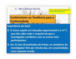 3.  INFLUÊNCIA	
  SOCIAL	
                      Procurar	
  “Asch’s	
  Conformity	
  Experiment”	
  
                                                          em	
  h]p://www.youtube.com/	
  .	
  




Experiência	
  de	
  Asch:	
  
8.  O	
  único	
  sujeito	
  em	
  situação	
  experimental	
  é	
  o	
  nº	
  7,	
  
    que	
  não	
  sabe	
  nada	
  a	
  respeito	
  do	
  que	
  o	
  
    invesRgador	
  combinou	
  com	
  os	
  outros	
  sete	
  
    parRcipantes;	
  
9.  Em	
  12	
  das	
  18	
  avaliações	
  de	
  linhas,	
  os	
  cúmplices	
  do	
  
    invesRgador	
  têm	
  por	
  missão	
  dar,	
  em	
  unanimidade,	
  
    uma	
  resposta	
  errada.	
                                                                         4	
  
 