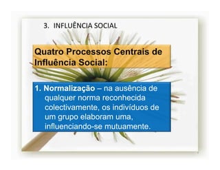 3.  INFLUÊNCIA	
  SOCIAL	
  




1.  Normalização – na ausência de
    qualquer norma reconhecida
    colectivamente, os indivíduos de
    um grupo elaboram uma,
    influenciando-se mutuamente.


                                       4	
  
 