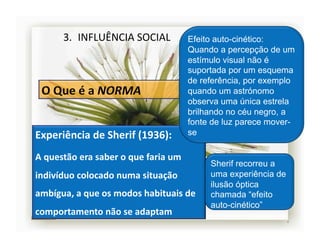 3.  INFLUÊNCIA	
  SOCIAL	
                         Efeito auto-cinético:
                                                              Quando a percepção de um
                                                              estímulo visual não é
                                                              suportada por um esquema
                                                              de referência, por exemplo
                                                              quando um astrónomo
                                                              observa uma única estrela
                                                              brilhando no céu negro, a
                                                              fonte de luz parece mover-
Experiência	
  de	
  Sherif	
  (1936):	
                      se

A	
  questão	
  era	
  saber	
  o	
  que	
  faria	
  um	
  
                                                                   Sherif recorreu a
indivíduo	
  colocado	
  numa	
  situação	
                        uma experiência de
                                                                   ilusão óptica
ambígua,	
  a	
  que	
  os	
  modos	
  habituais	
  de	
           chamada “efeito
                                                                   auto-cinético”
comportamento	
  não	
  se	
  adaptam	
  
                                                                                        4	
  
 