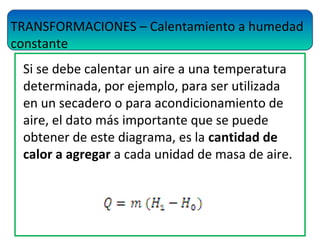 TRANSFORMACIONES – Calentamiento a humedad
constante
Si se debe calentar un aire a una temperatura
determinada, por ejemplo, para ser utilizada
en un secadero o para acondicionamiento de
aire, el dato más importante que se puede
obtener de este diagrama, es la cantidad de
calor a agregar a cada unidad de masa de aire.
 