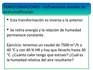 TRANSFORMACIONES – Enfriamiento sensible sin
deshumidificación
 Esta transformación es inversa a la anterior
 Se retira energía y la relación de humedad
permanece constante
Ejercicio: tenemos un caudal de 7500 m3
/h a
40 °C y con 40 % HR y hay que llevarlo hasta 30
°C. ¿Cuánto calor tengo que extraer? ¿Cuál es
la humedad relativa del aire resultante?
 