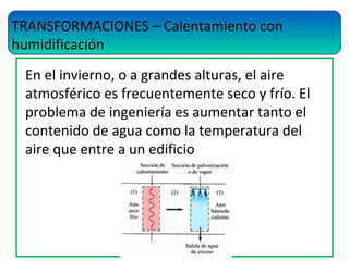 TRANSFORMACIONES – Calentamiento con
humidificación
En el invierno, o a grandes alturas, el aire
atmosférico es frecuentemente seco y frío. El
problema de ingeniería es aumentar tanto el
contenido de agua como la temperatura del
aire que entre a un edificio
 