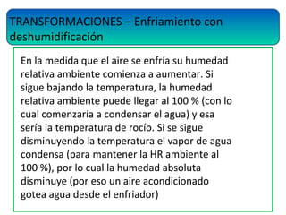 TRANSFORMACIONES – Enfriamiento con
deshumidificación
En la medida que el aire se enfría su humedad
relativa ambiente comienza a aumentar. Si
sigue bajando la temperatura, la humedad
relativa ambiente puede llegar al 100 % (con lo
cual comenzaría a condensar el agua) y esa
sería la temperatura de rocío. Si se sigue
disminuyendo la temperatura el vapor de agua
condensa (para mantener la HR ambiente al
100 %), por lo cual la humedad absoluta
disminuye (por eso un aire acondicionado
gotea agua desde el enfriador)
 