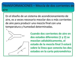 TRANSFORMACIONES – Mezcla de dos corrientes de
aire
En el diseño de un sistema de acondicionamiento de
aire, es a veces necesario mezclar dos o más corrientes
de aire para producir una mezcla final con una
temperatura y humedad determinadas.
Cuando dos corrientes de aire en
dos estados diferentes (1 y 2) se
mezclan adiabáticamente, el
estado de la mezcla final 3 estará
sobre la línea que conecta los dos
estados en la carta psicrométrica
 