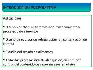 INTRODUCCIÓN PSICROMETRÍA
Aplicaciones:
 Diseño y análisis de sistemas de almacenamiento y
procesado de alimentos
 Diseño de equipos de refrigeración (ej: conservación de
carnes)
 Estudio del secado de alimentos
 Todos los procesos industriales que exijan un fuerte
control del contenido de vapor de agua en el aire
 