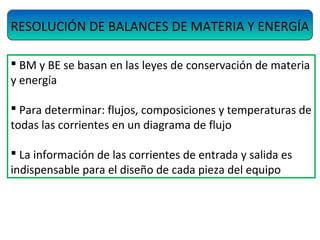  BM y BE se basan en las leyes de conservación de materia
y energía
 Para determinar: flujos, composiciones y temperaturas de
todas las corrientes en un diagrama de flujo
 La información de las corrientes de entrada y salida es
indispensable para el diseño de cada pieza del equipo
RESOLUCIÓN DE BALANCES DE MATERIA Y ENERGÍA
 