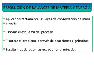 RESOLUCIÓN DE BALANCES DE MATERIA Y ENERGÍA
 Aplicar correctamente las leyes de conservación de masa
y energía
 Esbozar el esquema del proceso
 Plantear el problema a través de ecuaciones algebraicas
 Sustituir los datos en las ecuaciones planteadas
 