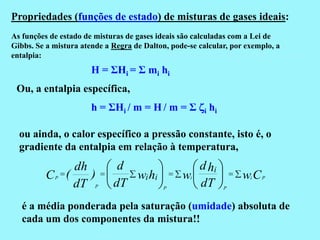 Propriedades (funções de estado) de misturas de gases ideais:
As funções de estado de misturas de gases ideais são calculadas com a Lei de
Gibbs. Se a mistura atende a Regra de Dalton, pode-se calcular, por exemplo, a
entalpia:
                       H = ΣHi = Σ mi hi
 Ou, a entalpia específica,
                       h = ΣHi / m = H / m = Σ zi hi

  ou ainda, o calor específico a pressão constante, isto é, o
  gradiente da entalpia em relação à temperatura,
               dh   d                              d hi 
          C (    )   wi hi                   w                wi C P
                     dT                             dT 
            P                                        i
               dT       P                   P                   P



   é a média ponderada pela saturação (umidade) absoluta de
   cada um dos componentes da mistura!!
 