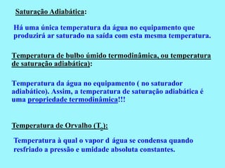 Saturação Adiabática:

Há uma única temperatura da água no equipamento que
produzirá ar saturado na saída com esta mesma temperatura.

Temperatura de bulbo úmido termodinâmica, ou temperatura
de saturação adiabática):

Temperatura da água no equipamento ( no saturador
adiabático). Assim, a temperatura de saturação adiabática é
uma propriedade termodinâmica!!!


Temperatura de Orvalho (To):
Temperatura à qual o vapor d água se condensa quando
resfriado a pressão e umidade absoluta constantes.
 