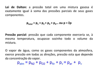 Lei	 de	 Dalton:	 a	 pressão	 total	 em	 uma	 mistura	 gasosa	 é	
exatamente	 igual	 à	 soma	 das	 pressões	 parciais	 de	 seus	 gases	
componentes.	
	
ptotal	=	p1	+	p2	+	p3	+	p4…	ou	p	=	Σp	
	
	
Pressão	 parcial:	 pressão	 que	 cada	 componente	 exerceria	 se,	 à	
mesma	 temperatura,	 ocupasse	 sozinho	 todo	 o	 volume	 da	
mistura.		
	
O	 vapor	 de	 água,	 como	 os	 gases	 componentes	 da	 atmosfera,	
exerce	pressão	em	todas	as	direções,	pressão	esta	que	depende	
da	concentração	do	vapor.	
	 patm = pN2 + pO2 + pAr + pv = par + pv
 