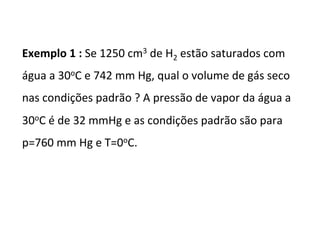 Exemplo	1	:	Se	1250	cm3	de	H2	estão	saturados	com	
água	a	30oC	e	742	mm	Hg,	qual	o	volume	de	gás	seco	
nas	condições	padrão	?	A	pressão	de	vapor	da	água	a	
30oC	é	de	32	mmHg	e	as	condições	padrão	são	para	
p=760	mm	Hg	e	T=0oC.	
 