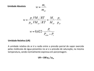 Umidade	RelaTva	(UR)	
	
A	umidade	relaKva	do	ar	é	a	razão	entre	a	pressão	parcial	de	vapor	exercida	
pelas	moléculas	de	água	presentes	no	ar	e	a	pressão	de	saturação,	na	mesma	
temperatura,	sendo	normalmente	expressa	em	porcentagem.	
	
UR	=	100	pv	/	pvs	
	Umidade	Absoluta	
ar
v
m
m
w =
ar
v
ar
v
ar
ar
v
v
p
p
M
M
T
R
VM
p
RT
VM
p
w ⋅
=
=
v
atm
v
P
P
P
w
−
⋅
= 622
,
0
 