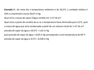 Exemplo	2	:	Ao	meio	dia	a	temperatura	ambiente	é	de	34,5oC,	a	umidade	relaKva	é	
43%	e	o	barômetro	marca	29,67	in	Hg.		
Qual	seria	a	massa	de	vapor	d’água	conKda	em	1	mi3	de	ar?		
Qual	seria	o	ponto	de	orvalho	do	ar	se	a	temperatura	fosse	diminuída	para	4,5oC,	qual	
a	massa	de	água	que	seria	condensada	a	parKr	de	um	volume	inicial	de	1	mi3	de	ar?	
pressão	de	vapor	da	água	a	34,5oC	=	1,61	in	Hg	
para	pressão	de	vapor	da	água	=	0,69	in	Hg	corresponde	a	uma	temperatura	de	69o	F.	
pressão	de	vapor	da	água	a	4,5oC	=	0,248	in	Hg	
 