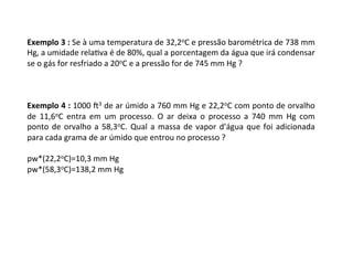 Exemplo	3	:	Se	à	uma	temperatura	de	32,2oC	e	pressão	barométrica	de	738	mm	
Hg,	a	umidade	relaKva	é	de	80%,	qual	a	porcentagem	da	água	que	irá	condensar	
se	o	gás	for	resfriado	a	20oC	e	a	pressão	for	de	745	mm	Hg	?	
	
	
	
Exemplo	4	:	1000	l3	de	ar	úmido	a	760	mm	Hg	e	22,2oC	com	ponto	de	orvalho	
de	 11,6oC	 entra	 em	 um	 processo.	 O	 ar	 deixa	 o	 processo	 a	 740	 mm	 Hg	 com	
ponto	de	orvalho	a	58,3oC.	Qual	a	massa	de	vapor	d’água	que	foi	adicionada	
para	cada	grama	de	ar	úmido	que	entrou	no	processo	?	
	
pw*(22,2oC)=10,3	mm	Hg	
pw*(58,3oC)=138,2	mm	Hg	
 