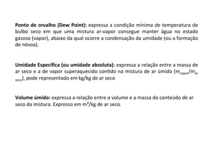 Ponto	de	orvalho	(Dew	Point):	expressa	a	condição	mínima	de	temperatura	de	
bulbo	 seco	 em	 que	 uma	 mistura	 ar-vapor	 consegue	 manter	 água	 no	 estado	
gasoso	(vapor),	abaixo	da	qual	ocorre	a	condensação	da	umidade	(ou	a	formação	
de	névoa).		
Umidade	Especíﬁca	(ou	umidade	absoluta):	expressa	a	relação	entre	a	massa	de	
ar	seco	e	a	de	vapor	superaquecido	conKdo	na	mistura	de	ar	úmido	(mvapor/mar	
seco),	pode	representado	em	kg/kg	de	ar	seco	
	
	
Volume	úmido:	expressa	a	relação	entre	o	volume	e	a	massa	do	conteúdo	de	ar	
seco	da	mistura.	Expresso	em	m³/kg	de	ar	seco.	
 
