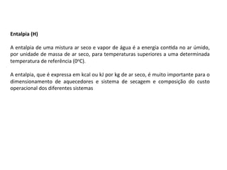 Entalpia	(H)	
	
A	entalpia	de	uma	mistura	ar	seco	e	vapor	de	água	é	a	energia	conKda	no	ar	úmido,	
por	unidade	de	massa	de	ar	seco,	para	temperaturas	superiores	a	uma	determinada	
temperatura	de	referência	(0oC).		
	
A	entalpia,	que	é	expressa	em	kcal	ou	kJ	por	kg	de	ar	seco,	é	muito	importante	para	o	
dimensionamento	 de	 aquecedores	 e	 sistema	 de	 secagem	 e	 composição	 do	 custo	
operacional	dos	diferentes	sistemas	
 