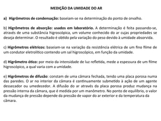 a)  Higrômetros	de	condensação:	baseiam-se	na	determinação	do	ponto	de	orvalho.	
b)	Higrômetros	de	absorção:	usados	em	laboratório.	A	determinação	é	feita	passando-se,	
através	de	uma	substância	higroscópica,	um	volume	conhecido	do	ar	cujas	propriedades	se	
deseja	determinar.	O	resultado	é	obKdo	pela	variação	do	peso	devido	à	umidade	absorvida.	
	
c)	Higrômetros	elétricos:	baseiam-se	na	variação	da	resistência	elétrica	de	um	ﬁno	ﬁlme	de	
um	condutor	eletrolíKco	contendo	um	sal	higroscópico,	em	função	da	umidade.	
	
d)	Higrômetro	óTco:	por	meio	da	intensidade	de	luz	reﬂeKda,	mede	a	espessura	de	um	ﬁlme	
higroscópico,	a	qual	varia	com	a	umidade.	
	
e)	Higrômetros	de	difusão:	constam	de	uma	câmara	fechada,	tendo	uma	placa	porosa	numa	
das	paredes.	O	ar	no	interior	da	câmara	é	conKnuamente	submeKdo	à	ação	de	um	agente	
dessecador	 ou	 umedecedor.	 A	 difusão	 do	 ar	 através	 da	 placa	 porosa	 produz	 mudança	 na	
pressão	interna	da	câmara,	que	é	medida	por	um	manômetro.	No	ponto	de	equilíbrio,	o	valor	
da	mudança	de	pressão	depende	da	pressão	de	vapor	do	ar	exterior	e	da	temperatura	da	
câmara.	
MEDIÇÃO	DA	UMIDADE	DO	AR	
 
