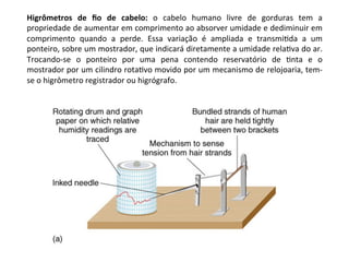 Higrômetros	 de	 ﬁo	 de	 cabelo:	 o	 cabelo	 humano	 livre	 de	 gorduras	 tem	 a	
propriedade	de	aumentar	em	comprimento	ao	absorver	umidade	e	dediminuir	em	
comprimento	 quando	 a	 perde.	 Essa	 variação	 é	 ampliada	 e	 transmiKda	 a	 um	
ponteiro,	sobre	um	mostrador,	que	indicará	diretamente	a	umidade	relaKva	do	ar.	
Trocando-se	 o	 ponteiro	 por	 uma	 pena	 contendo	 reservatório	 de	 Knta	 e	 o	
mostrador	por	um	cilindro	rotaKvo	movido	por	um	mecanismo	de	relojoaria,	tem-
se	o	higrômetro	registrador	ou	higrógrafo.	
 
