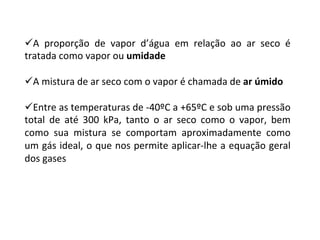 ü A	 proporção	 de	 vapor	 d’água	 em	 relação	 ao	 ar	 seco	 é	
tratada	como	vapor	ou	umidade			
ü A	mistura	de	ar	seco	com	o	vapor	é	chamada	de	ar	úmido	
ü Entre	as	temperaturas	de	-40ºC	a	+65ºC	e	sob	uma	pressão	
total	 de	 até	 300	 kPa,	 tanto	 o	 ar	 seco	 como	 o	 vapor,	 bem	
como	 sua	 mistura	 se	 comportam	 aproximadamente	 como	
um	gás	ideal,	o	que	nos	permite	aplicar-lhe	a	equação	geral	
dos	gases	
 