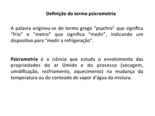 Deﬁnição	do	termo	psicrometria	
A	palavra	originou-se	do	termo	grego	“psychro”	que	signiﬁca	
“frio”	 e	 “metro”	 que	 signiﬁca	 “medir”,	 indicando	 um	
disposiKvo	para	“medir	a	refrigeração”.	
	
	
Psicrometria	 é	 a	 ciência	 que	 estuda	 o	 envolvimento	 das	
propriedades	 do	 ar	 Úmido	 e	 do	 processo	 (secagem,	
umidiﬁcação,	 resfriamento,	 aquecimento)	 na	 mudança	 da	
temperatura	ou	do	conteúdo	de	vapor	d’água	da	mistura.	
 