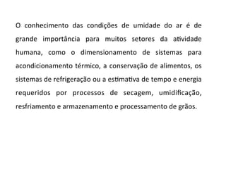 O	 conhecimento	 das	 condições	 de	 umidade	 do	 ar	 é	 de	
grande	 importância	 para	 muitos	 setores	 da	 aKvidade	
humana,	 como	 o	 dimensionamento	 de	 sistemas	 para	
acondicionamento	térmico,	a	conservação	de	alimentos,	os	
sistemas	de	refrigeração	ou	a	esKmaKva	de	tempo	e	energia	
requeridos	 por	 processos	 de	 secagem,	 umidiﬁcação,	
resfriamento	e	armazenamento	e	processamento	de	grãos.	
	
	
 