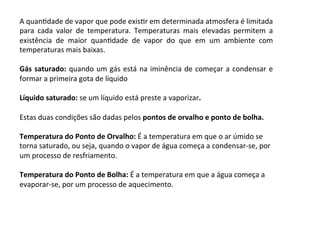 A	quanKdade	de	vapor	que	pode	exisKr	em	determinada	atmosfera	é	limitada	
para	 cada	 valor	 de	 temperatura.	 Temperaturas	 mais	 elevadas	 permitem	 a	
existência	 de	 maior	 quanKdade	 de	 vapor	 do	 que	 em	 um	 ambiente	 com	
temperaturas	mais	baixas.	
	
Gás	saturado:	quando	um	gás	está	na	iminência	de	começar	a	condensar	e	
formar	a	primeira	gota	de	líquido	
	
Líquido	saturado:	se	um	líquido	está	preste	a	vaporizar.	
	
Estas	duas	condições	são	dadas	pelos	pontos	de	orvalho	e	ponto	de	bolha.	
	
Temperatura	do	Ponto	de	Orvalho:	É	a	temperatura	em	que	o	ar	úmido	se	
torna	saturado,	ou	seja,	quando	o	vapor	de	água	começa	a	condensar-se,	por	
um	processo	de	resfriamento.	
	
Temperatura	do	Ponto	de	Bolha:	É	a	temperatura	em	que	a	água	começa	a	
evaporar-se,	por	um	processo	de	aquecimento.	
	
 