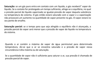 Saturação:	se	um	gás	puro	entra	em	contato	com	um	líquido,	o	gás	receberá”	vapor	do	
líquido.	Se	o	contato	for	prolongado	um	tempo	suﬁciente,	aKnge-se	o	equilíbrio,	no	qual	
a	pressão	parcial	do	líquido	vaporizado	se	igualaà	pressão	de	vapor	daquela	substância	
na	temperatura	do	sistema.	O	gás	então	estará	saturado	com	o	vapor	e	a	vaporização	
não	provocará	um	aumento	na	quanKdade	de	vapor	presente	no	gás.	O	vapor	estará	no	
seu	ponto	de	orvalho.		
	
Saturação	parcial:	se	o	tempo	para	que	seja	aKngido	o	equilíbrio	não	é	alcançado,	a	
pressão	parcial	do	vapor	será	menor	que	a	pressão	de	vapor	do	líquido	na	temperatura	
do	sistema.	
	
	
Quando	 o	 ar	 contém	 o	 máximo	 de	 vapor	 de	 água	 permissível	 para	 determinada	
temperatura,	 diz-se	 que	 o	 ar	 se	 encontra	 saturado	 e	 a	 pressão	 de	 vapor	 nessa	
circunstância	é	dita	máxima	ou	de	saturação.		
	
Se	a	quanKdade	de	vapor	não	é	suﬁciente	para	saturar	o	ar,	sua	pressão	é	chamada	de	
pressão	parcial	de	vapor.	
 