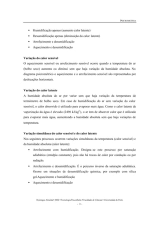 PSICROMETRIA 
· Humidificação apenas (aumento calor latente) 
· Desumidificação apenas (diminuição do calor latente) 
· Arrefecimento e desumidificação 
· Aquecimento e desumidificação 
Variação do calor sensível 
O aquecimento sensível ou arrefecimento sensível ocorre quando a temperatura do ar 
(bolbo seco) aumenta ou diminui sem que haja variação da humidade absoluta. No 
diagrama psicrométrico o aquecimento e o arrefecimento sensível são representados por 
deslocações horizontais. 
Variação do calor latente 
A humidade absoluta do ar por variar sem que haja variação da temperatura do 
termómetro de bolbo seco. Em caso de humidificação do ar sem variação do calor 
sensível, o calor absorvido é utilizado para evaporar mais água. Como o calor latente de 
vaporização da água é elevado (2496 kJ.kg-1), o ar tem de absorver calor que é utilizado 
para evaporar mais água, aumentando a humidade absoluta sem que haja variações de 
temperatura. 
Variação simultânea do calor sensível e do calor latente 
Nos seguintes processos ocorrem variações simultâneas da temperatura (calor sensível) e 
da humidade absoluta (calor latente): 
· Arrefecimento com humidificação. Designa -se este processo por saturação 
adiabática (entalpia constante), pois não há trocas de calor por condução ou por 
radiação. 
· Arrefecimento e desumidificação. É o percurso inverso da saturação adiabática. 
Ocorre em situações de desumidificação química, por exemplo com sílica 
gel.Aquecimento e humidificação 
Domingos Almeida · 2004 · Tecnologia Pós-colheita · Faculdade de Ciências · Universidade do Porto 
- 11 - 
· Aquecimento e desumidificação 
 
