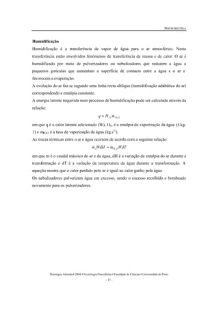 PSICROMETRIA 
Humidificação 
Humidificação é a transferência de vapor de água para o ar atmosférico. Nesta 
transferência estão envolvidos fenómenos de transferência de massa e de calor. O ar é 
humidificado por meio de pulverizadores ou nebulizadores que reduzem a água a 
pequenos gotículas que aumentam a superfície de contacto entre a água e o ar e 
favorecem a evaporação. 
A evolução do ar faz-se segundo uma linha recta oblíqua (humidificação adiabática do ar) 
correspondendo a entalpia constante. 
A energia latente requerida num processo de humidificação pode ser calculada através da 
relação: 
fv H O q H m 
& = & 
Domingos Almeida · 2004 · Tecnologia Pós-colheita · Faculdade de Ciências · Universidade do Porto 
- 13 - 
2 
= & 
em que q é o calor latente adicionado (W), Hfv é a entalpia de vaporização da água (J.kg- 
1) e mH2O é a taxa de vaporização da água (kg.s-1). 
As trocas térmicas entre o ar e água ocorrem de acordo com a seguinte relação: 
m WdH m WdT a H 2O 
em que m é o caudal mássico do ar e da água, dH é a variação da entalpia do ar durante a 
transformação e dT é a variação da temperatura da água durante a transformação. A 
equação mostra que o calor perdido pelo ar é igual ao calor ganho pela água. 
Os nebulizadores pulverizam água em excesso, sendo o excesso recolhido e bombeado 
novamente para os pulverizadores. 
 