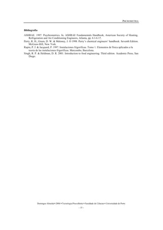 PSICROMETRIA 
Bibliografia 
ASHRAE. 1997. Psychrometrics. In. ASHRAE Fundamentals Handbook, American Society of Heating, 
Refrigeration and Air Conditioning Engineers, Atlanta, pp. 6.1-6.17. 
Perry, R. H., Green, D. W. & Maloney, J. O 1998. Perry’s chemical engineers’ handbook. Seventh Edition. 
Domingos Almeida · 2004 · Tecnologia Pós-colheita · Faculdade de Ciências · Universidade do Porto 
- 15 - 
McGraw-Hill, New York. 
Rapin, P. J. & Jacquard, P. 1997. Instalaciones frigoríficas. Tomo 1. Elementos de física aplicados a la 
teoria de las instalaciones frigoríficas. Marcombo, Barcelona. 
Singh, R. P. & Heldman, D. R. 2001. Introduction to food engineering. Third edition. Academic Press, San 
Diego. 
