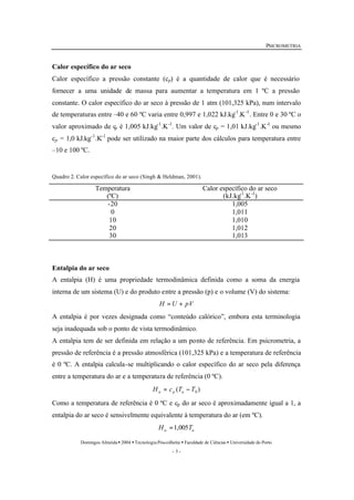PSICROMETRIA 
Calor específico do ar seco 
Calor específico a pressão constante (cp) é a quantidade de calor que é necessário 
fornecer a uma unidade de massa para aumentar a temperatura em 1 ºC a pressão 
constante. O calor específico do ar seco à pressão de 1 atm (101,325 kPa), num intervalo 
de temperaturas entre –40 e 60 ºC varia entre 0,997 e 1,022 kJ.kg-1.K-1. Entre 0 e 30 ºC o 
valor aproximado de cp é 1,005 kJ.kg-1.K-1. Um valor de cp = 1,01 kJ.kg-1.K-1 ou mesmo 
cp = 1,0 kJ.kg-1.K-1 pode ser utilizado na maior parte dos cálculos para temperatura entre 
–10 e 100 ºC. 
Quadro 2. Calor específico do ar seco (Singh & Heldman, 2001). 
Domingos Almeida · 2004 · Tecnologia Pós-colheita · Faculdade de Ciências · Universidade do Porto 
- 3 - 
Temperatura 
(ºC) 
Calor específico do ar seco 
(kJ.kg-1.K-1) 
-20 1,005 
0 1,011 
10 1,010 
20 1,012 
30 1,013 
Entalpia do ar seco 
A entalpia (H) é uma propriedade termodinâmica definida como a soma da energia 
interna de um sistema (U) e do produto entre a pressão (p) e o volume (V) do sistema: 
H = U + pV 
A entalpia é por vezes designada como “conteúdo calórico”, embora esta terminologia 
seja inadequada sob o ponto de vista termodinâmico. 
A entalpia tem de ser definida em relação a um ponto de referência. Em psicrometria, a 
pressão de referência é a pressão atmosférica (101,325 kPa) e a temperatura de referência 
é 0 ºC. A entalpia calcula-se multiplicando o calor específico do ar seco pela diferença 
entre a temperatura do ar e a temperatura de referência (0 ºC). 
( ) 0 H c T T a p a = - 
Como a temperatura de referência é 0 ºC e cp do ar seco é aproximadamente igual a 1, a 
entalpia do ar seco é sensivelmente equivalente à temperatura do ar (em ºC). 
a a H =1,005T 
 